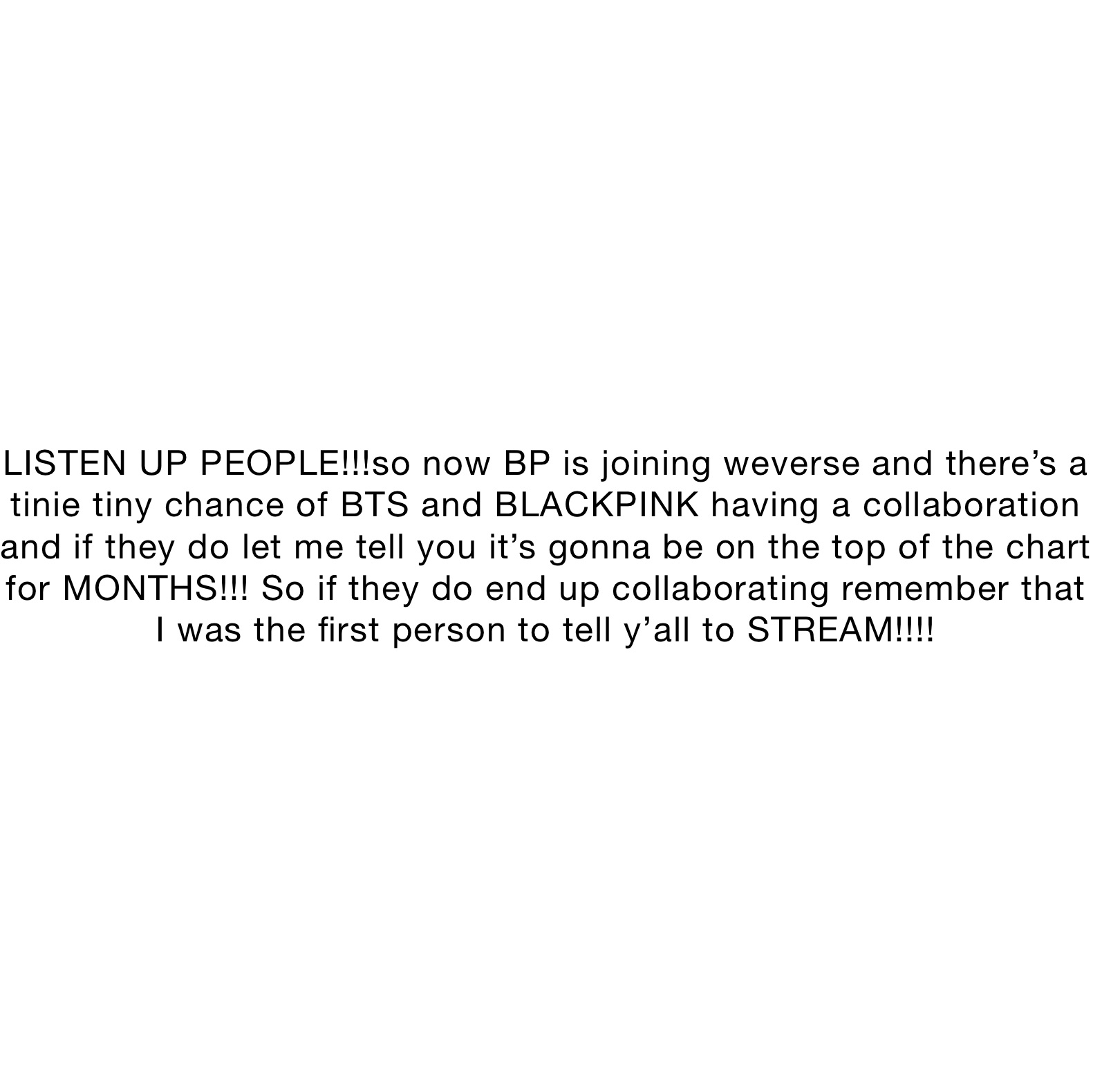 LISTEN UP PEOPLE!!!so now BP is joining weverse and there’s a tinie tiny chance of BTS and BLACKPINK having a collaboration and if they do let me tell you it’s gonna be on the top of the chart for MONTHS!!! So if they do end up collaborating remember that I was the first person to tell y’all to STREAM!!!!