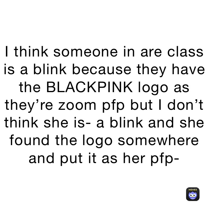 I think someone in are class is a blink because they have the BLACKPINK logo as they’re zoom pfp but I don’t think she is- a blink and she found the logo somewhere and put it as her pfp-