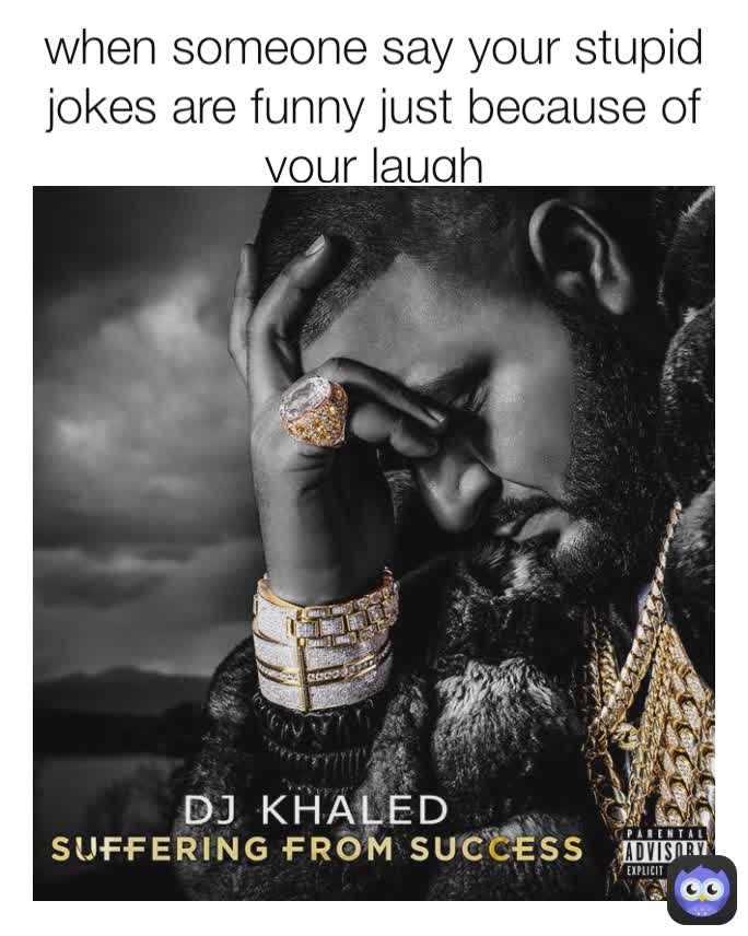 when someone say your stupid jokes are funny just because of your laugh