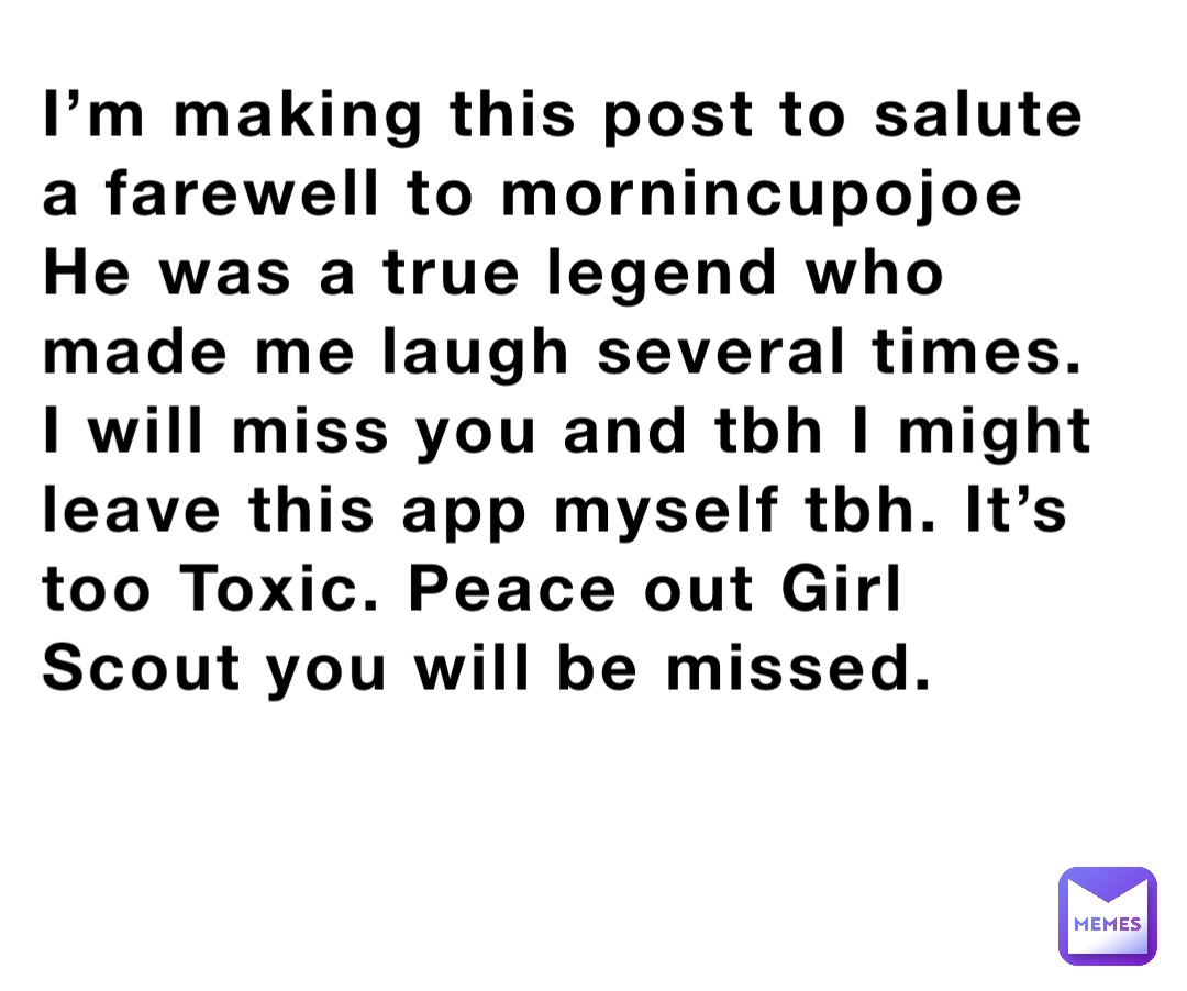 I’m making this post to salute a farewell to mornincupojoe
He was a true legend who made me laugh several times. I will miss you and tbh I might leave this app myself tbh. It’s too Toxic. Peace out Girl Scout you will be missed.