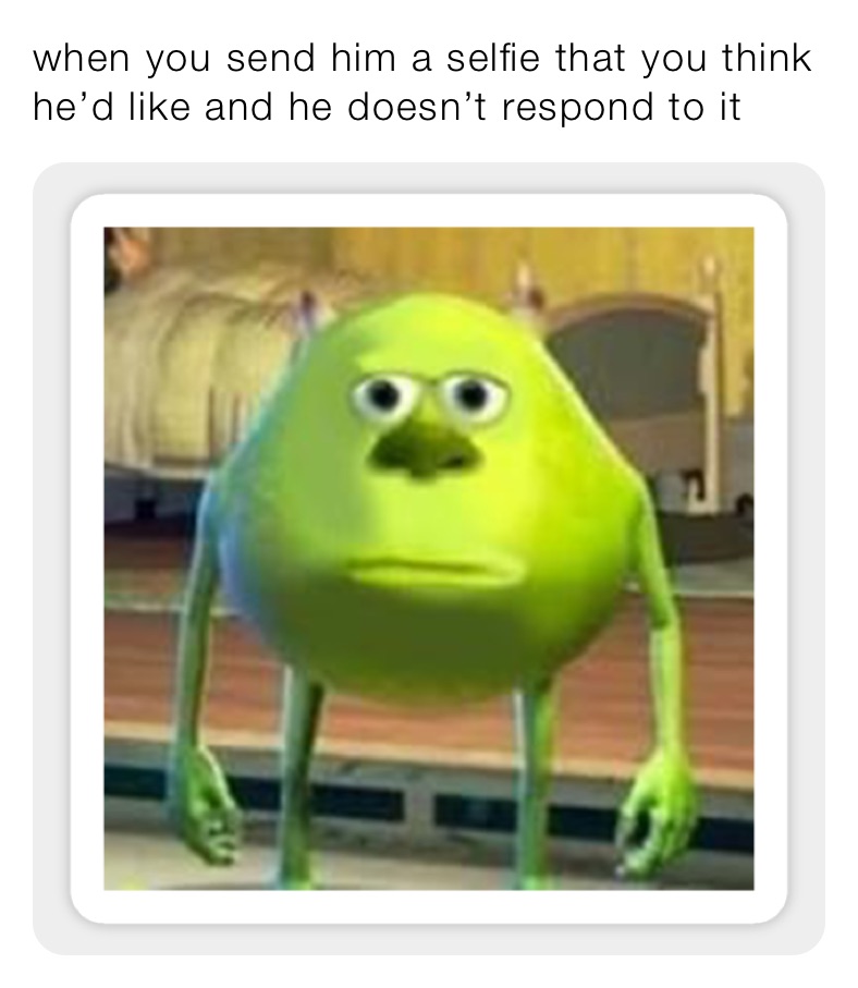 when you send him a selfie that you think he’d like and he doesn’t respond to it 