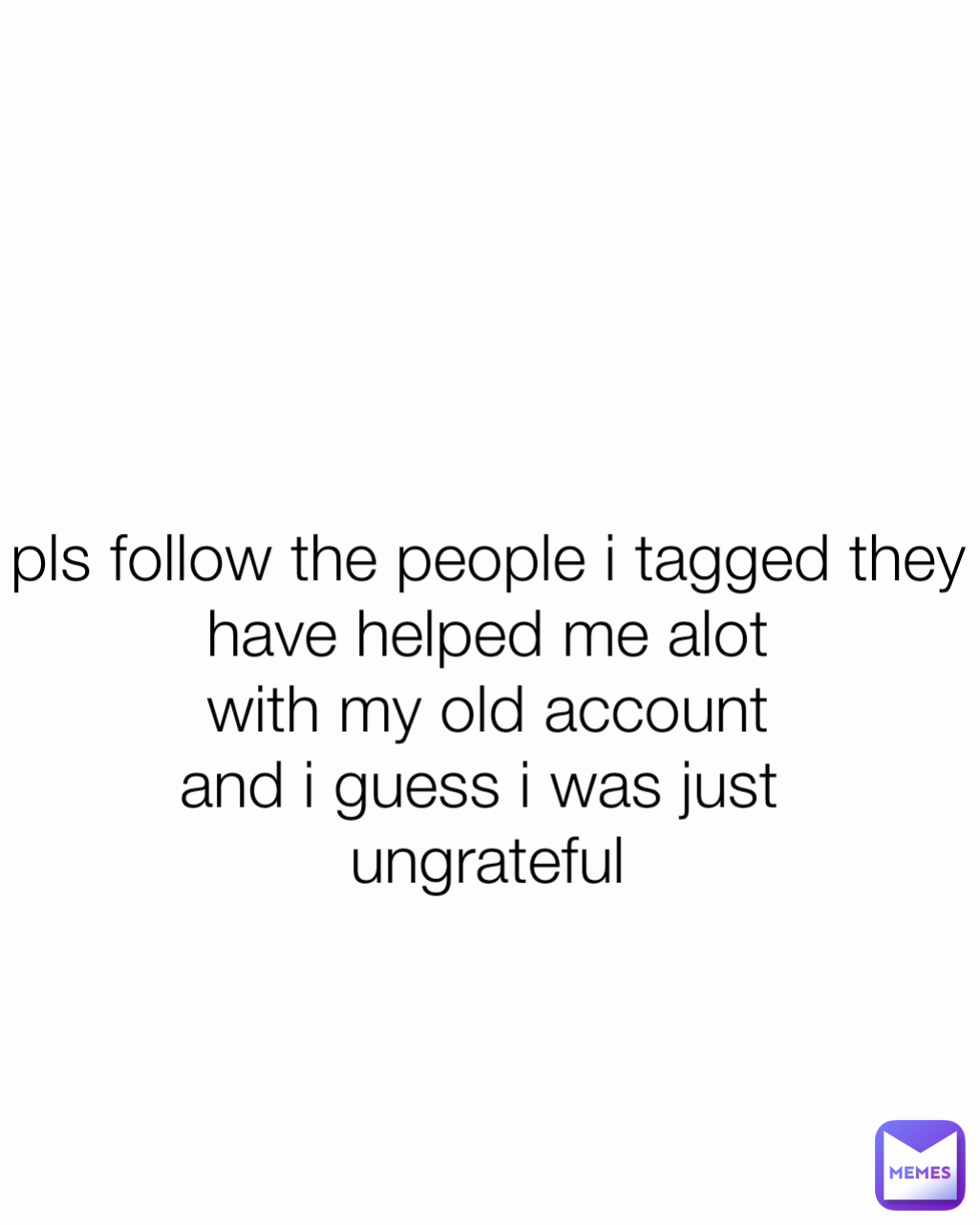 pls follow the people i tagged they
have helped me alot
with my old account
and i guess i was just 
ungrateful