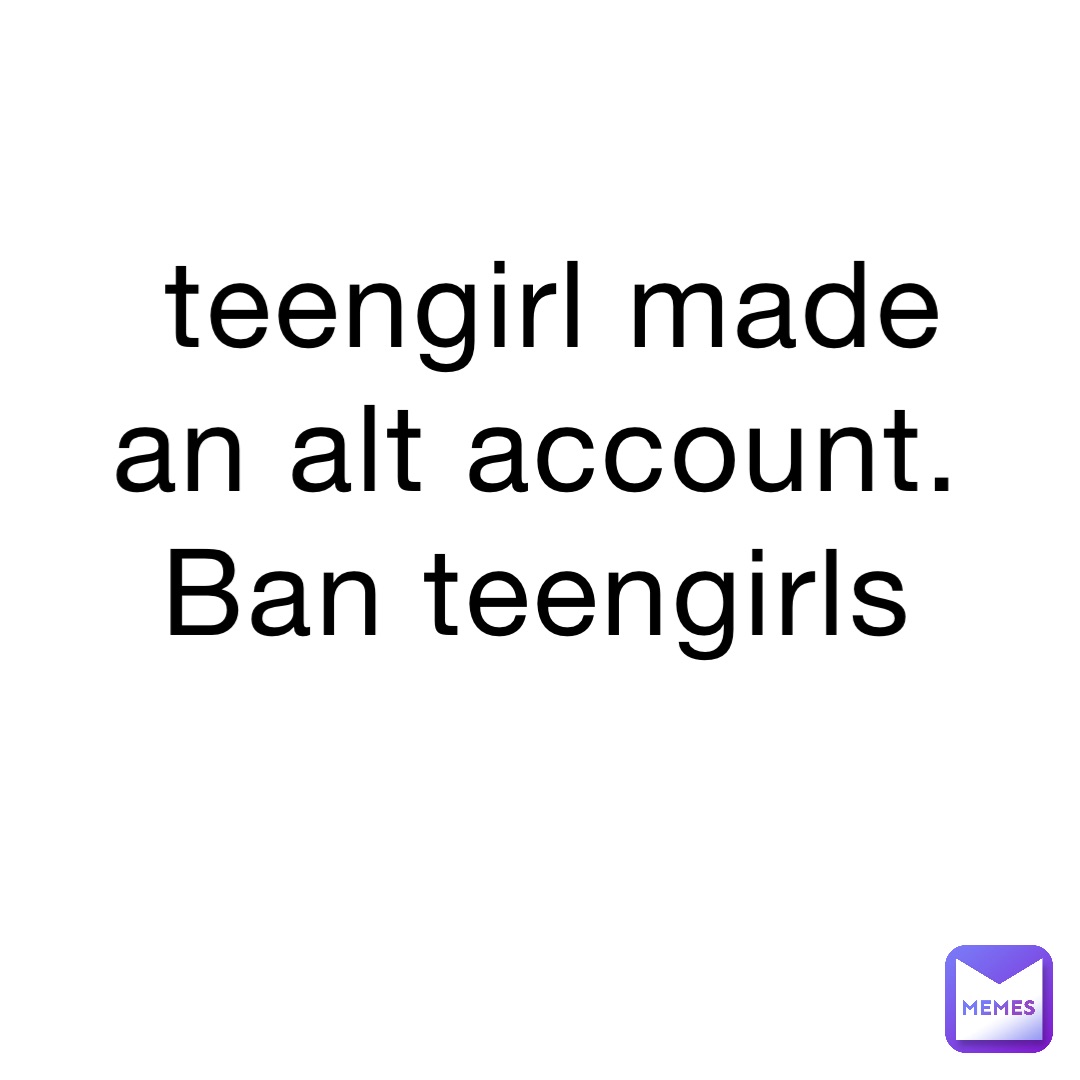teengirl made an alt account. Ban teengirls