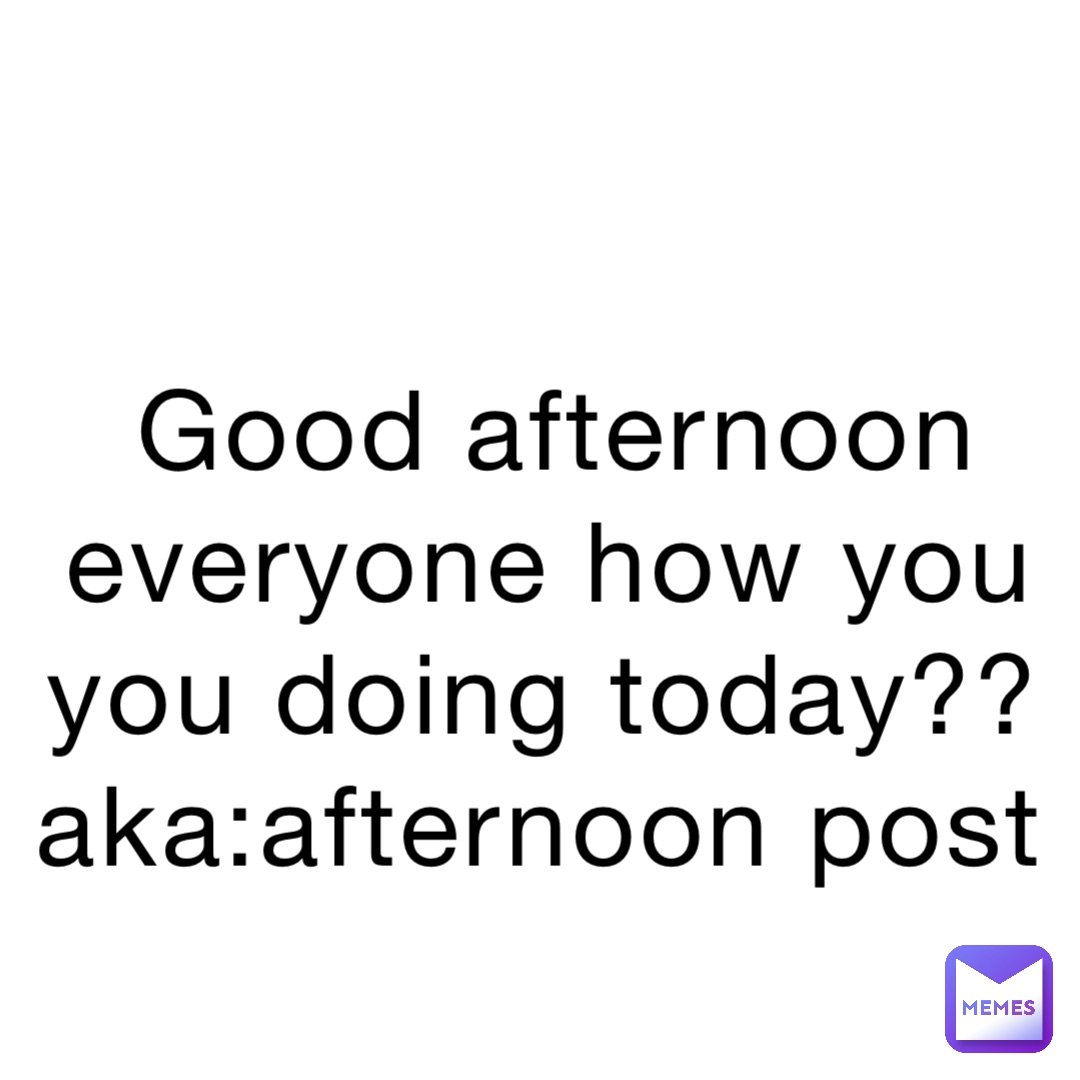 Good afternoon everyone how you you doing today?? aka:afternoon post