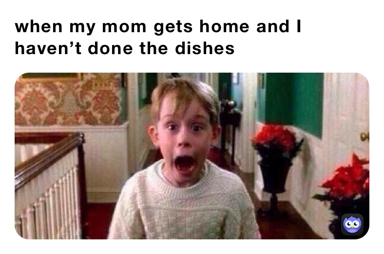 when my mom gets home and I haven’t done the dishes 