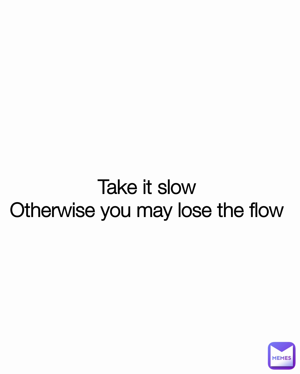 Take it slow
Otherwise you may lose the flow