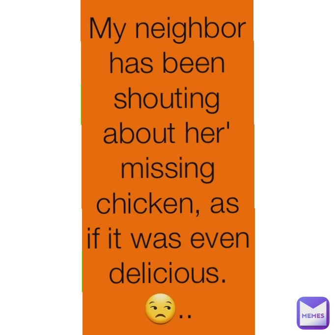 My neighbor has been shouting about her' missing chicken, as if it was even delicious. 😒..