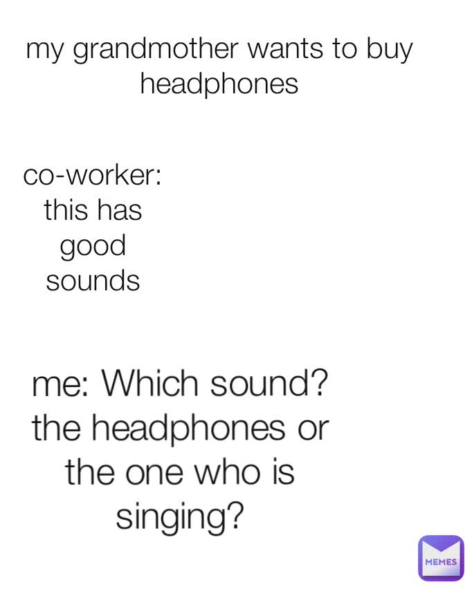 co-worker: this has good sounds my grandmother wants to buy headphones me: Which sound?
the headphones or the one who is singing?
