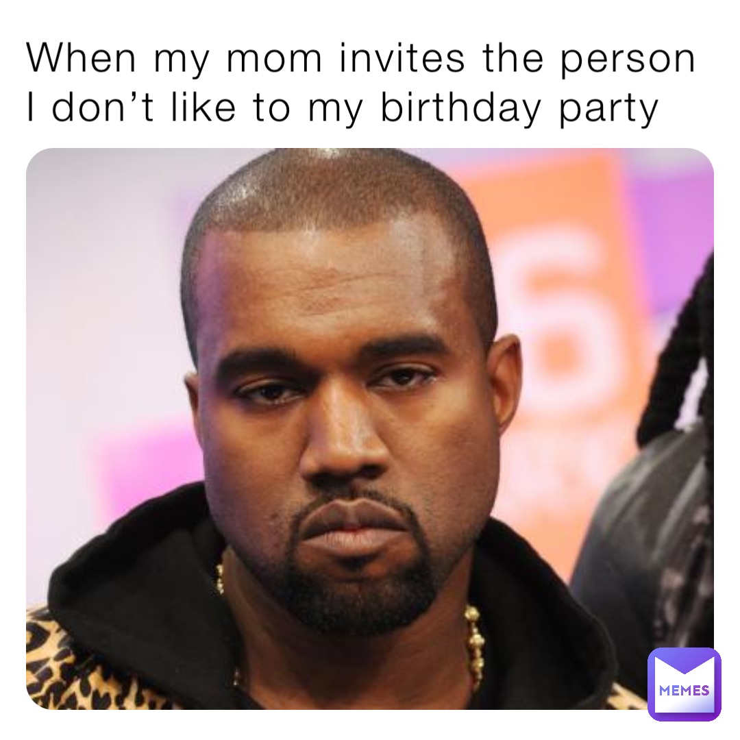 When my mom invites the person I don’t like to my birthday party