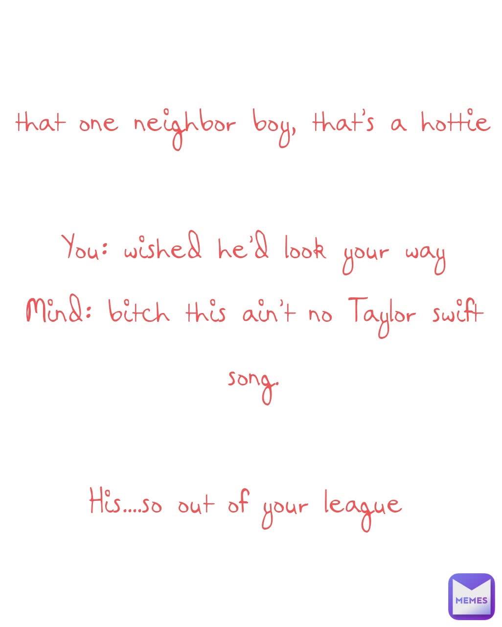 that one neighbor boy, that's a hottie

You: wished he'd look your way
Mind: bitch this ain't no Taylor swift song.

His....so out of your league 