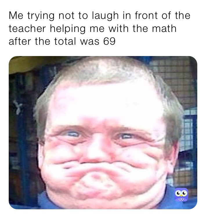 Me trying not to laugh in front of the teacher helping me with the math after the total was 69