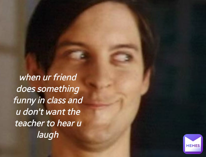 when ur friend does something funny in class and u don't want the teacher to hear u laugh