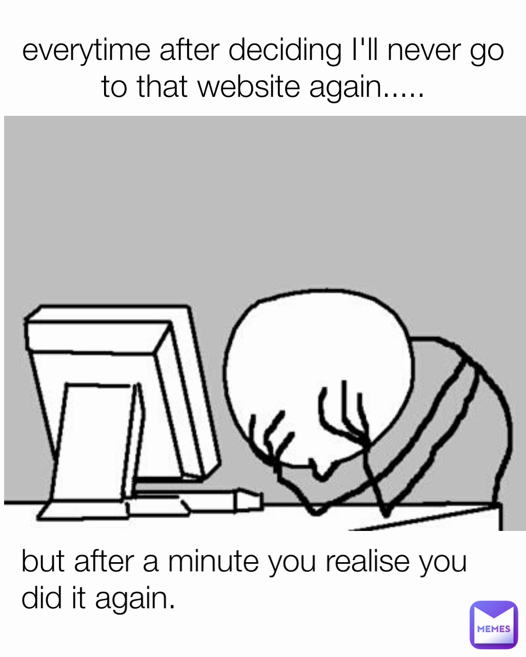 everytime after deciding I'll never go to that website again..... but after a minute you realise you did it again.