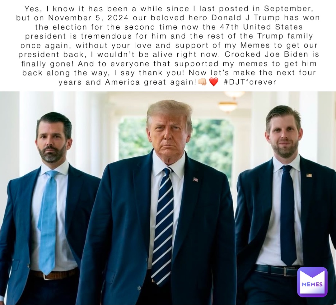 Yes, I know it has been a while since I last posted in September, but on November 5, 2024 our beloved hero Donald J Trump has won the election for the second time now the 47th United States president is tremendous for him and the rest of the Trump family once again, without your love and support of my Memes to get our president back, I wouldn’t be alive right now. Crooked Joe Biden is finally gone! And to everyone that supported my memes to get him back along the way, I say thank you! Now let’s make the next four years and America great again!👊🏻❤️ #DJTforever