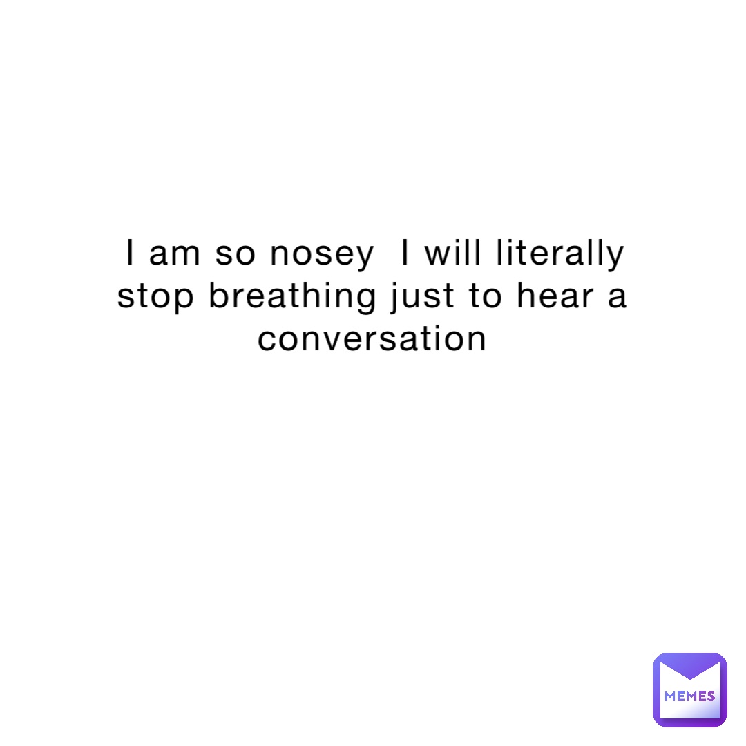 I am so nosey  I will literally stop breathing just to hear a conversation