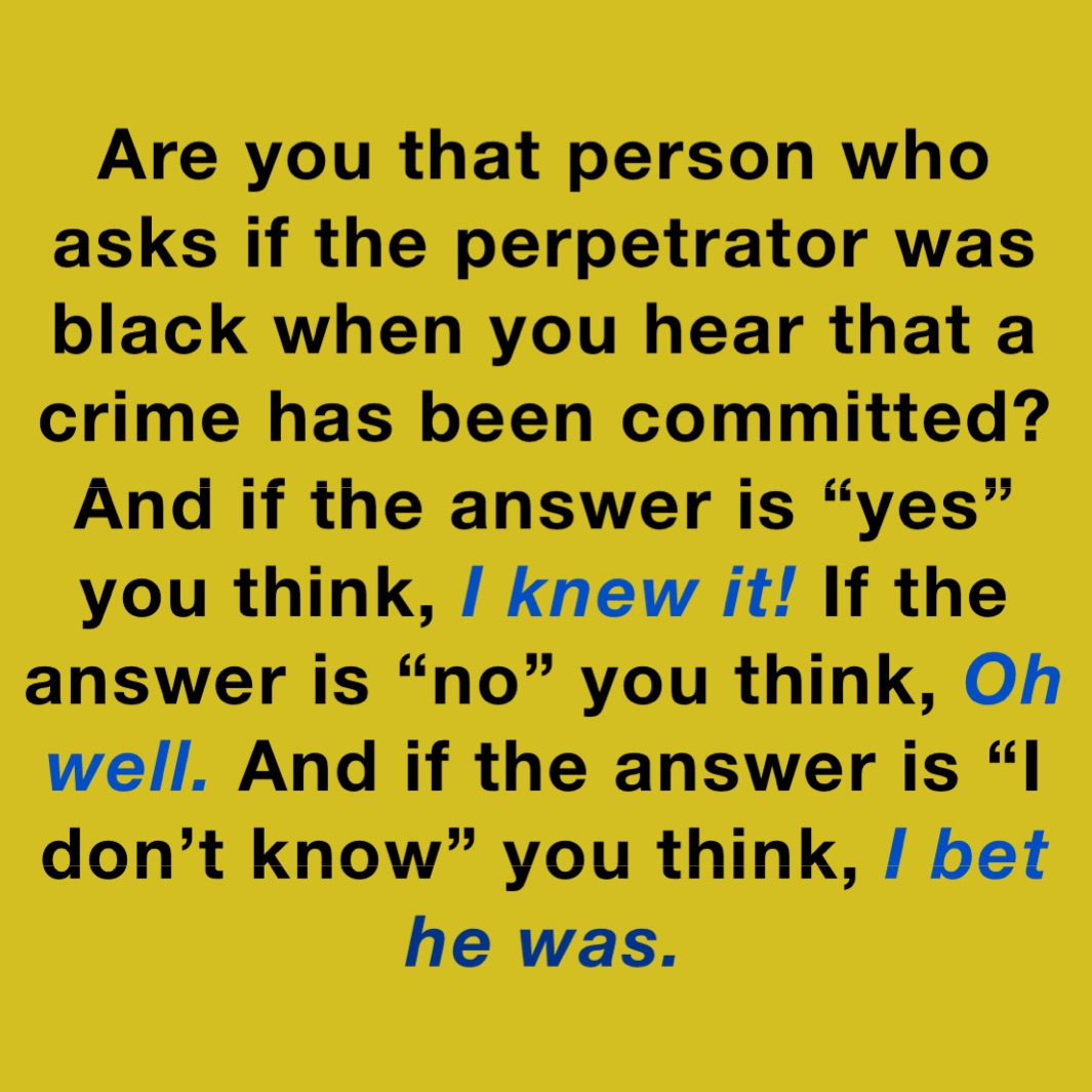 Are you that person who asks if the perpetrator was black when you hear that a crime has been committed?
And if the answer is “yes” you think, I knew it! If the answer is “no” you think, Oh well. And if the answer is “I don’t know” you think, I bet he was. 