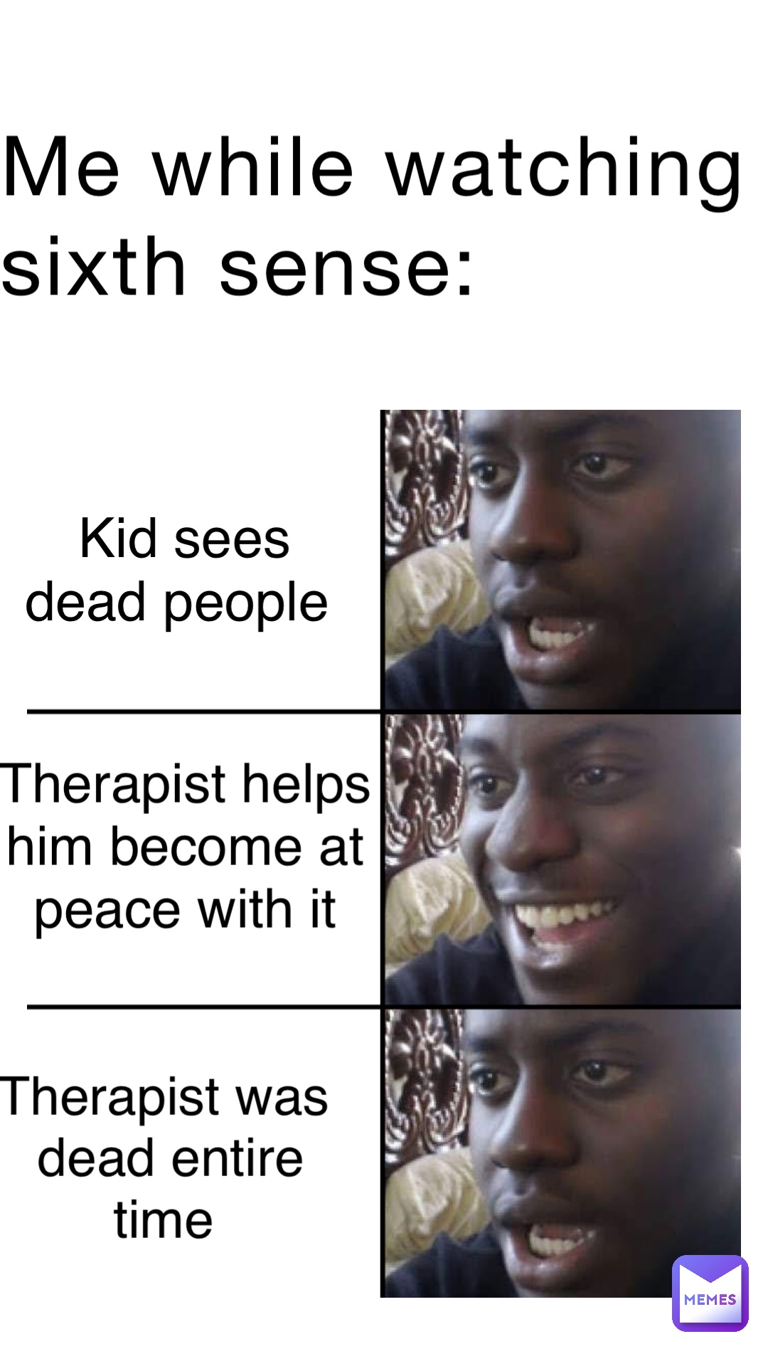Me while watching Sixth Sense: Kid sees 
Dead people Therapist helps
Him become at
Peace with it THERAPIST was
Dead entire time