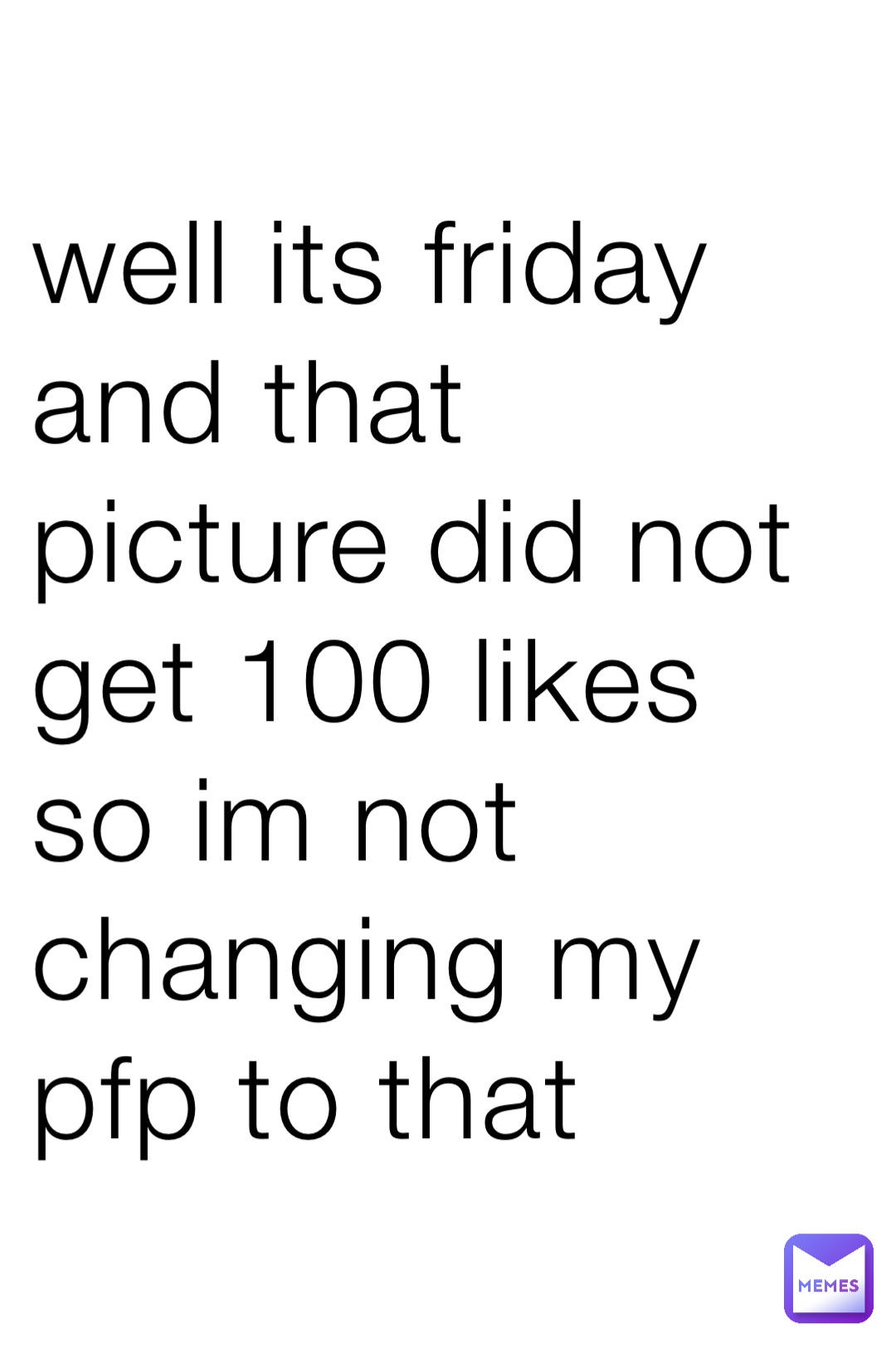 well its friday and that picture did not get 100 likes so im not changing my pfp to that