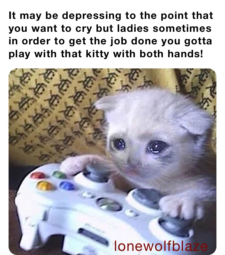 It may be depressing to the point that you want to cry but ladies sometimes in order to get the job done you gotta play with that kitty with both hands!