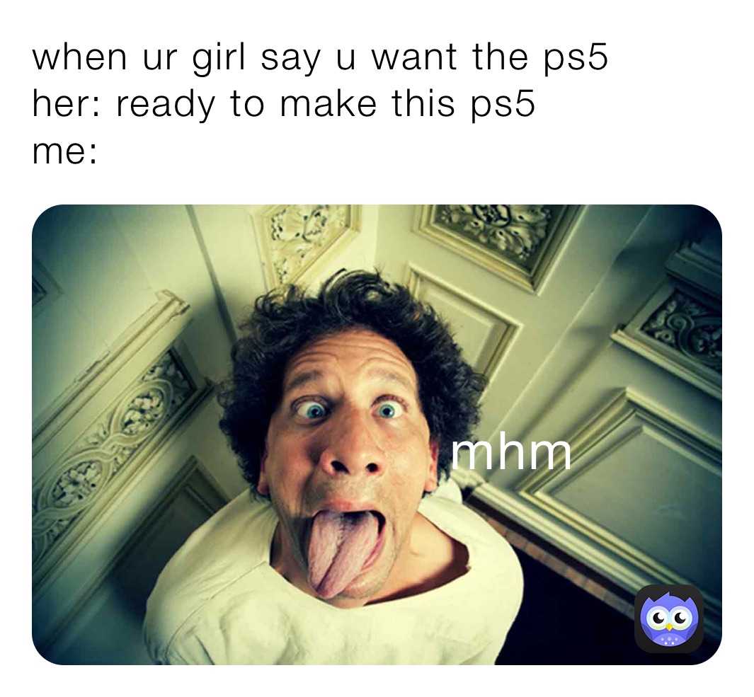 when ur girl say u want the ps5
her: ready to make this ps5
me: