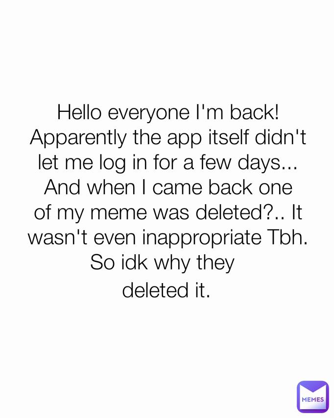 deleted it. Hello everyone I'm back! Apparently the app itself didn't let me log in for a few days... And when I came back one of my meme was deleted?.. It wasn't even inappropriate Tbh. So idk why they deleted it. Hello everyone I'm back! Apparently the app itself didn't let me log in for a few days... And when I came back one of my meme was deleted?.. It wasn't even inappropriate Tbh. So idk why they