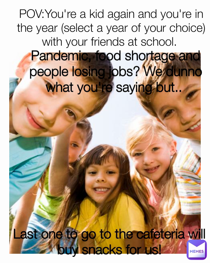 POV:You're a kid again and you're in the year (select a year of your choice) with your friends at school.  Pandemic, food shortage and people losing jobs? We dunno what you're saying but..  Last one to go to the cafeteria will buy snacks for us!