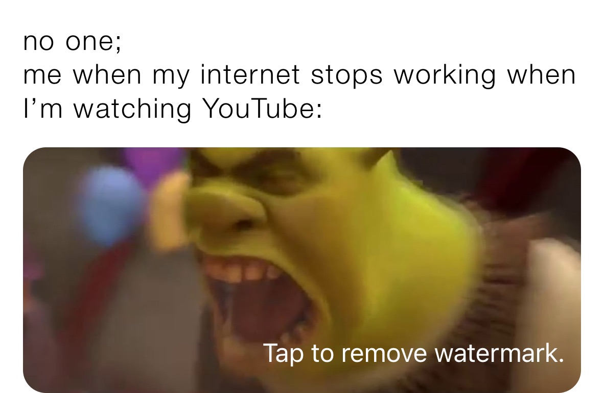 no one;
me when my internet stops working when I’m watching YouTube: