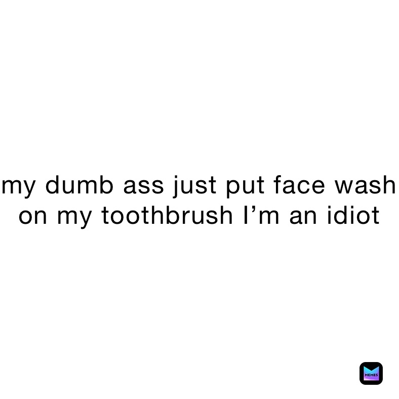 my dumb ass just put face wash on my toothbrush I’m an idiot 