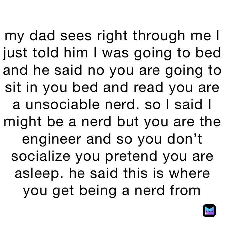 my dad sees right through me I just told him I was going to bed and he said no you are going to sit in you bed and read you are a unsociable nerd. so I said I might be a nerd but you are the engineer and so you don’t socialize you pretend you are asleep. he said this is where you get being a nerd from￼
