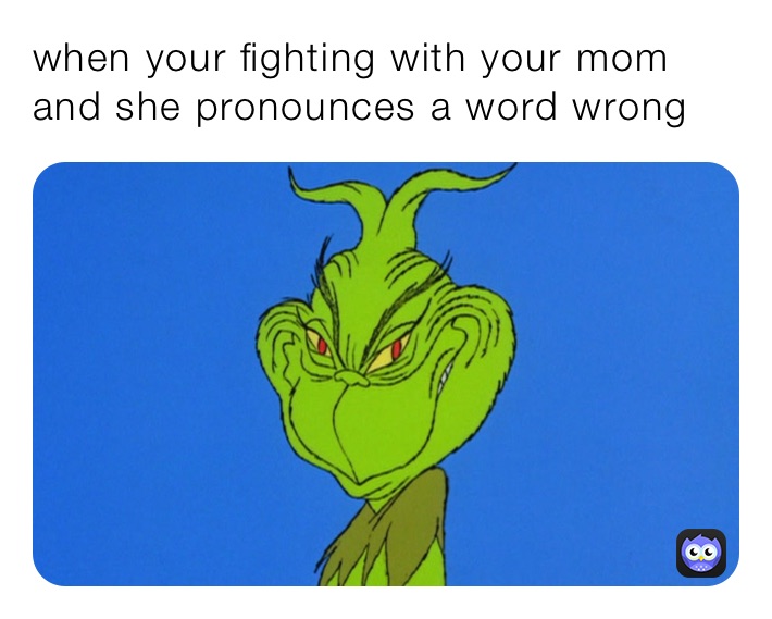 when your fighting with your mom and she pronounces a word wrong 