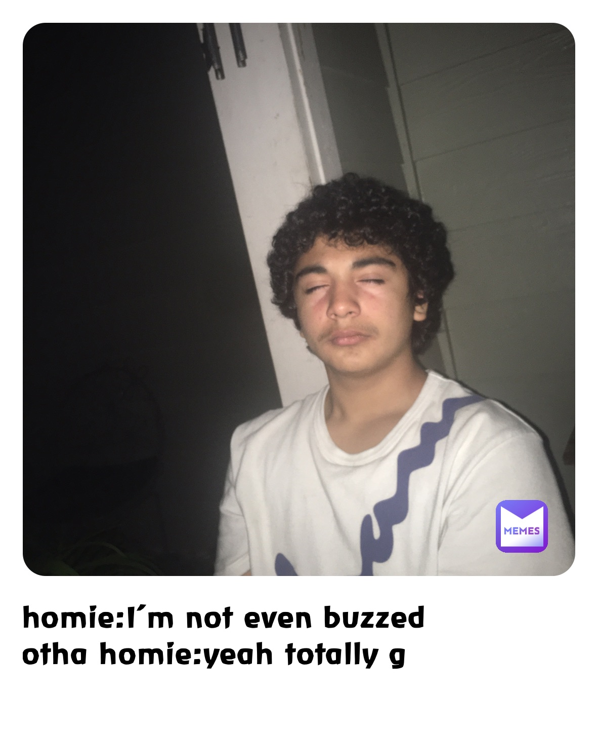 homie:I’m not even buzzed
otha homie:yeah totally g
