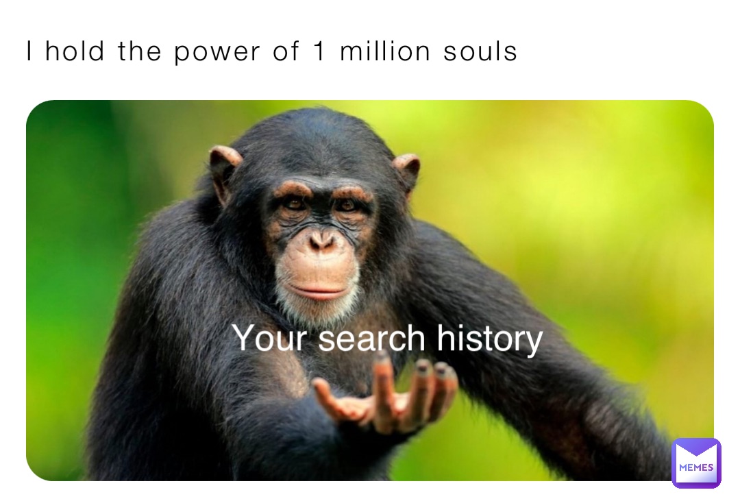 I hold the power of 1 million souls Your search history