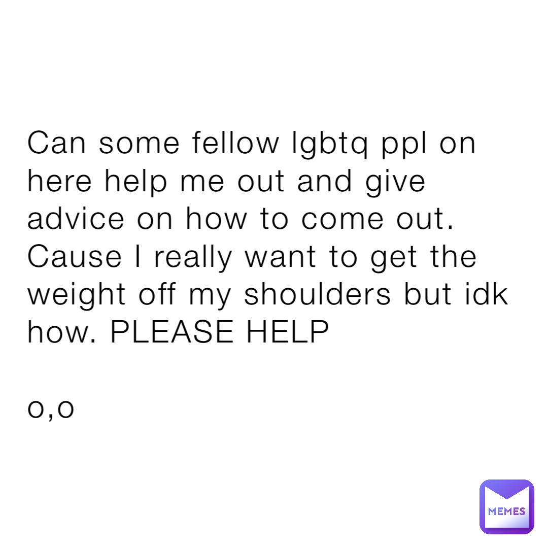 Can some fellow lgbtq ppl on here help me out and give advice on how to come out. Cause I really want to get the weight off my shoulders but idk how. PLEASE HELP

o,o