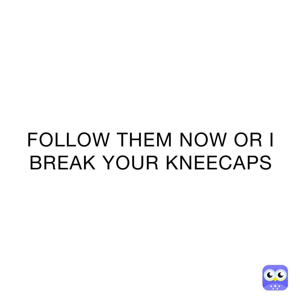 FOLLOW THEM NOW OR I BREAK YOUR KNEECAPS