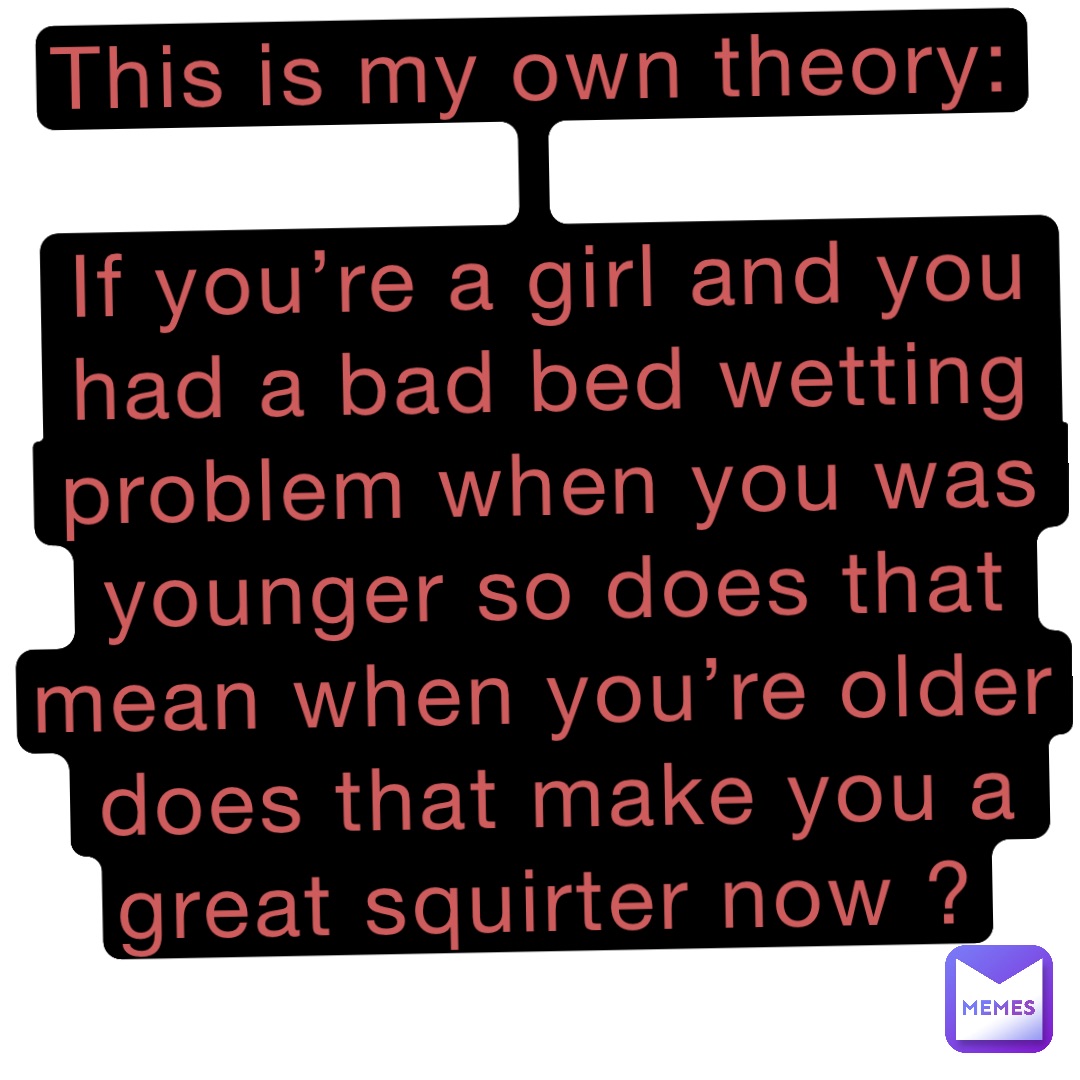 This is my own theory:

If you’re a girl and you had a bad bed wetting problem when you was younger so does that mean when you’re older does that make you a great squirter now ?