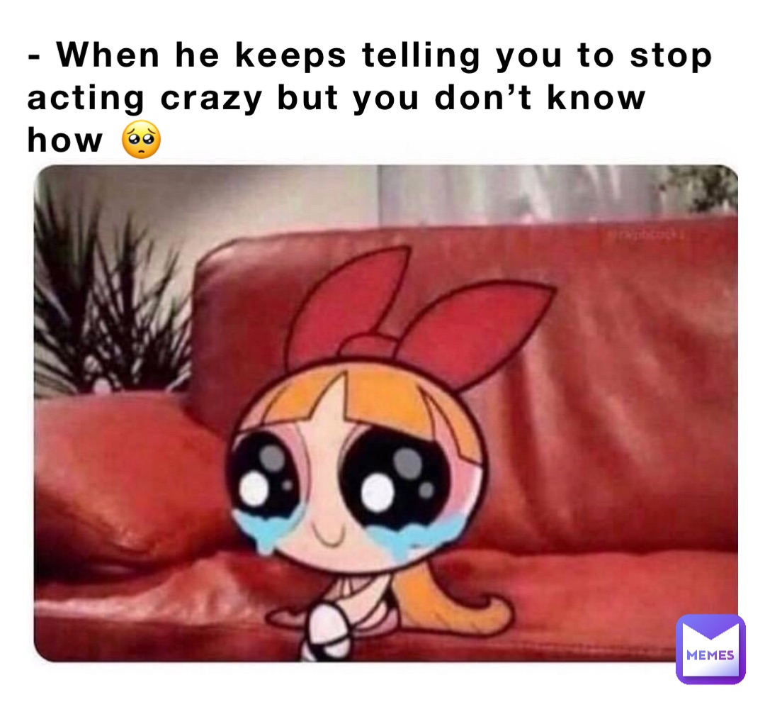 - When he keeps telling you to stop 
acting crazy but you don’t know how 🥺