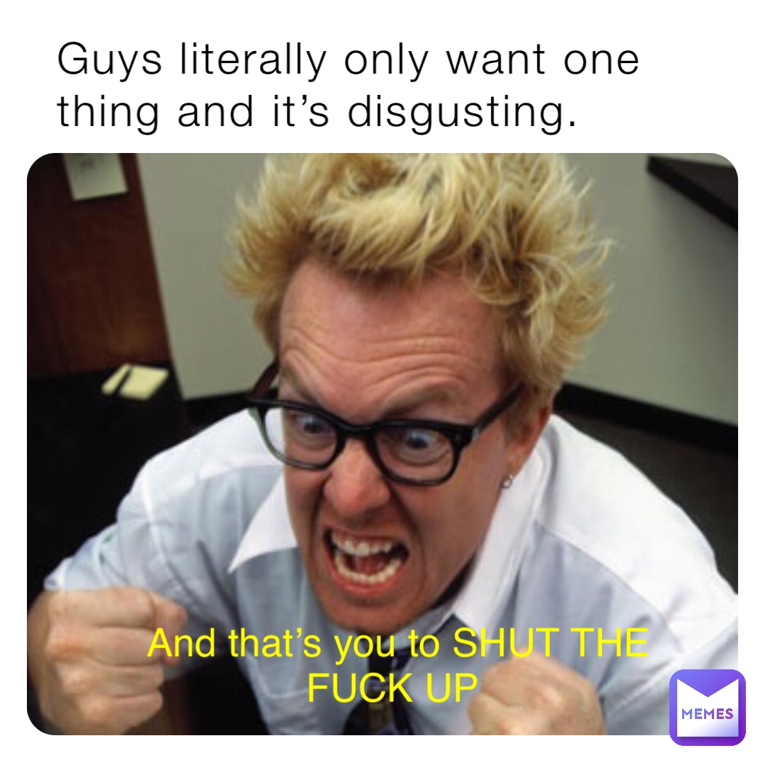 Guys literally only want one thing and it’s disgusting. And that’s you to SHUT THE FUCK UP