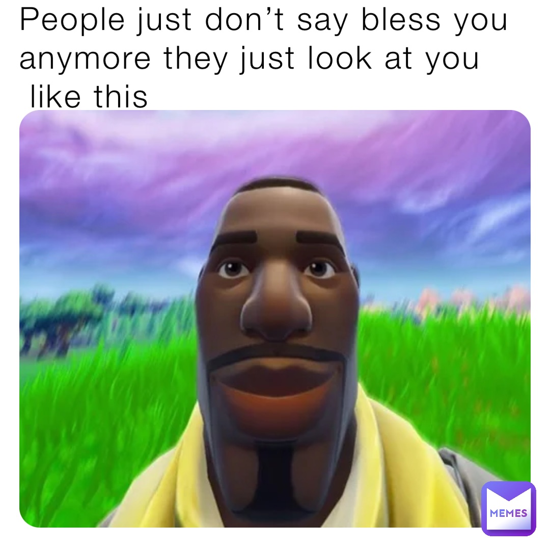 People just don’t say bless you anymore they just look at you
 like this