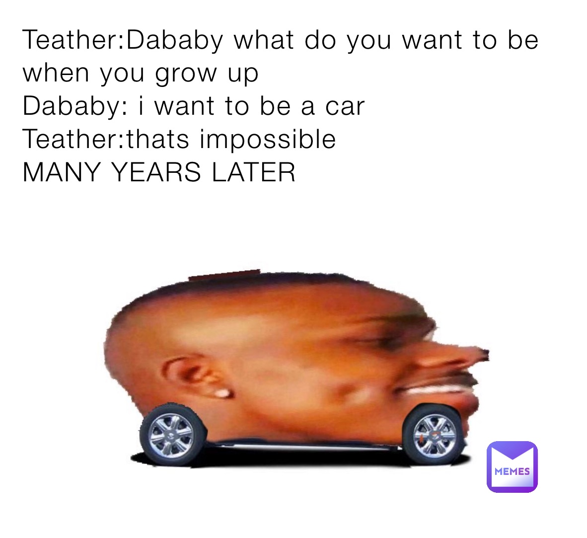 Teather:Dababy what do you want to be when you grow up
Dababy: i want to be a car
Teather:thats impossible
MANY YEARS LATER