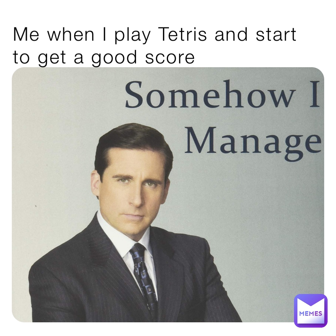 Me when I play Tetris and start to get a good score