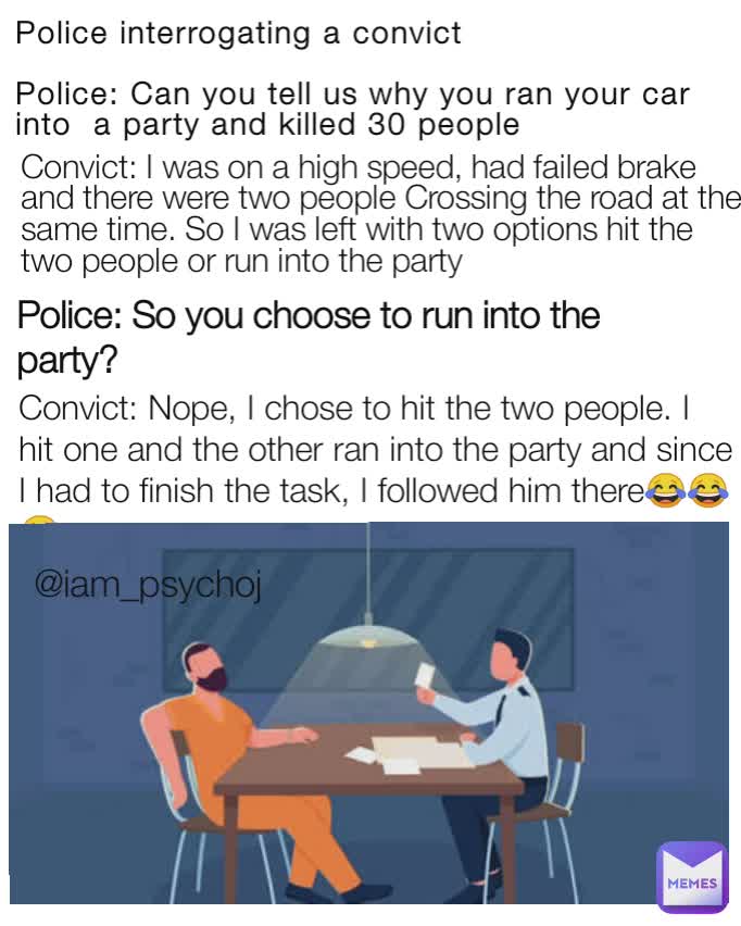 Police interrogating a convict

Police: Can you tell us why you ran your car into  a party and killed 30 people
 Police: So you choose to run into the party? Convict: Nope, I chose to hit the two people. I hit one and the other ran into the party and since I had to finish the task, I followed him there😂😂😂 @iam_psychoj Convict: I was on a high speed, had failed brake and there were two people Crossing the road at the same time. So I was left with two options hit the two people or run into the party