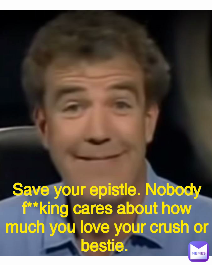 Save your epistle. Nobody f**king cares about how much you love your crush or bestie. 