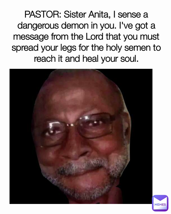 PASTOR: Sister Anita, I sense a dangerous demon in you. I've got a message from the Lord that you must spread your legs for the holy semen to reach it and heal your soul.
