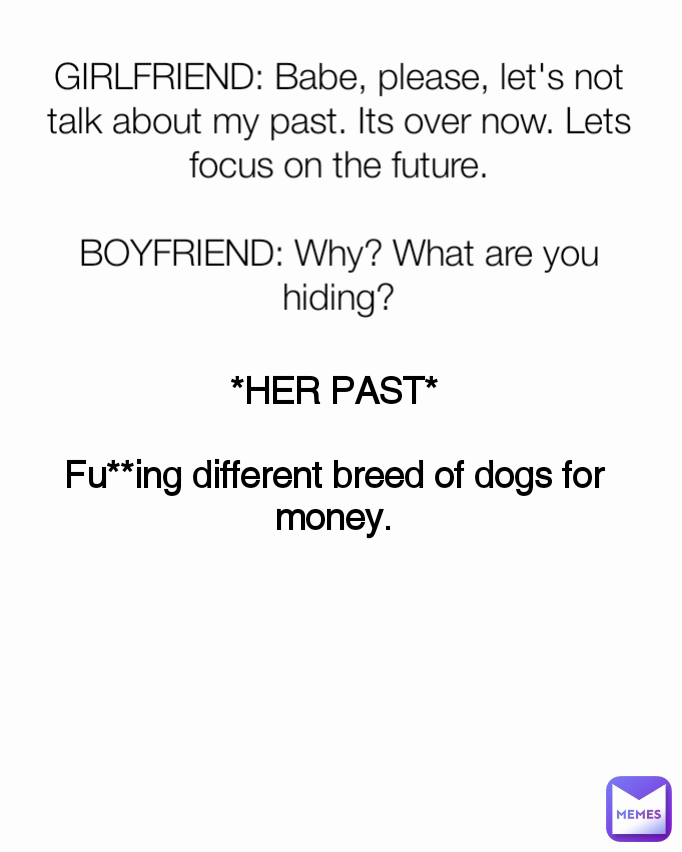 *HER PAST*

Fu**ing different breed of dogs for money. GIRLFRIEND: Babe, please, let's not talk about my past. Its over now. Lets focus on the future.

BOYFRIEND: Why? What are you hiding?
