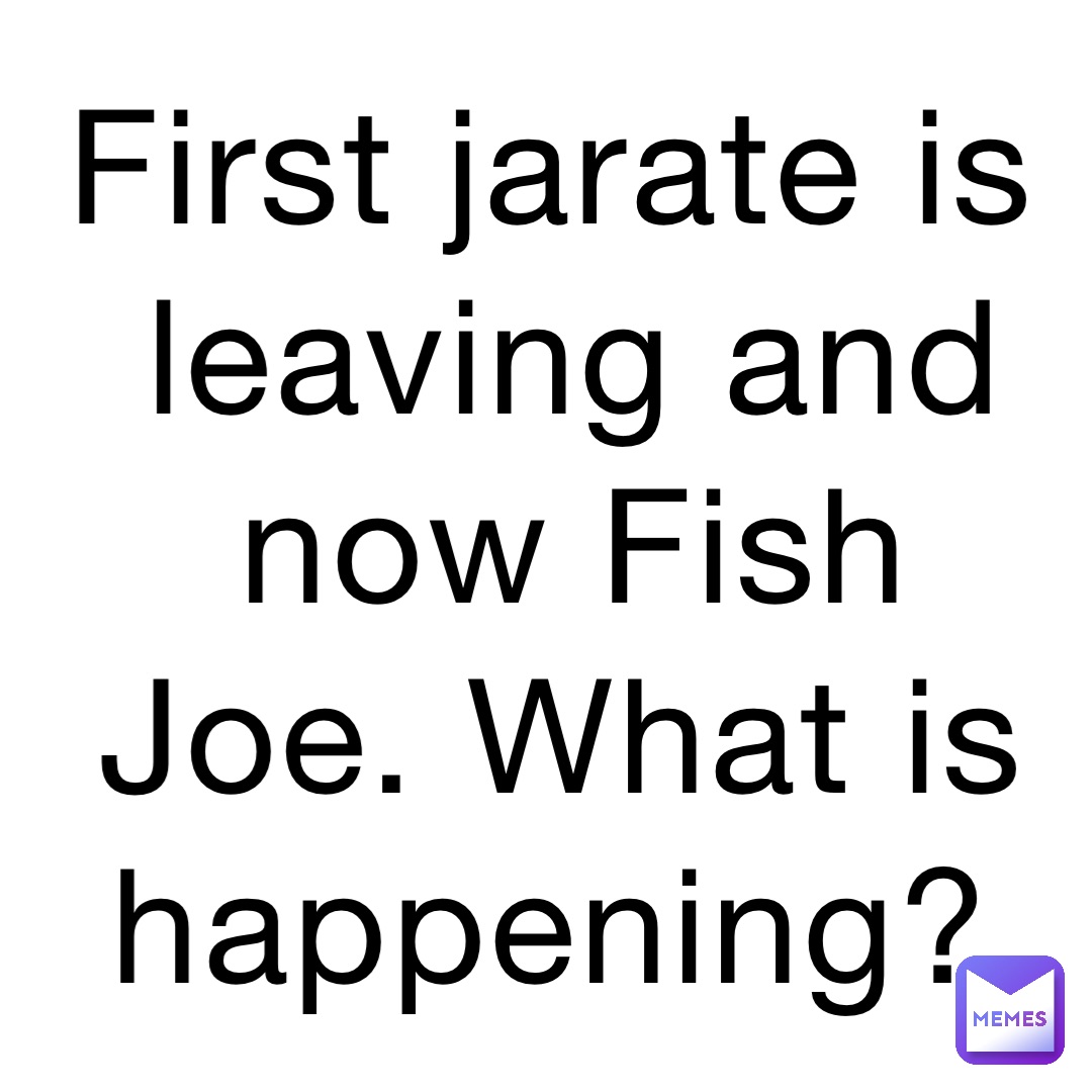 First jarate is leaving and now Fish Joe. What is happening?