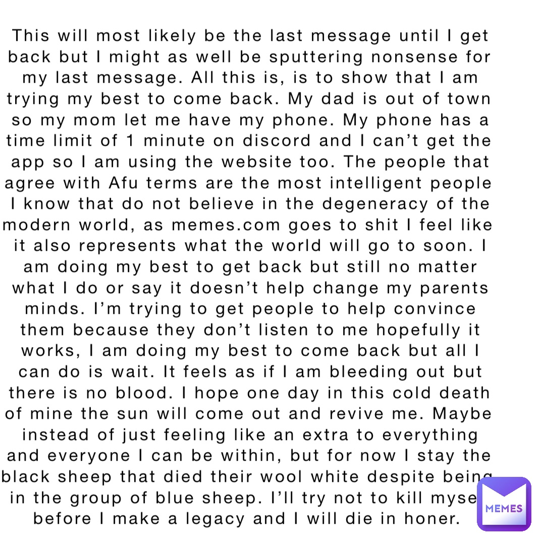 This will most likely be the last message until I get back but I might as well be sputtering nonsense for my last message. All this is, is to show that I am trying my best to come back. My dad is out of town so my mom let me have my phone. My phone has a time limit of 1 minute on discord and I can’t get the app so I am using the website too. The people that agree with Afu terms are the most intelligent people I know that do not believe in the degeneracy of the modern world, as memes.com goes to shit I feel like it also represents what the world will go to soon. I am doing my best to get back but still no matter what I do or say it doesn’t help change my parents minds. I’m trying to get people to help convince them because they don’t listen to me hopefully it works, I am doing my best to come back but all I can do is wait. It feels as if I am bleeding out but there is no blood. I hope one day in this cold death of mine the sun will come out and revive me. Maybe instead of just feeling like an extra to everything and everyone I can be within, but for now I stay the black sheep that died their wool white despite being in the group of blue sheep. I’ll try not to kill myself before I make a legacy and I will die in honer.