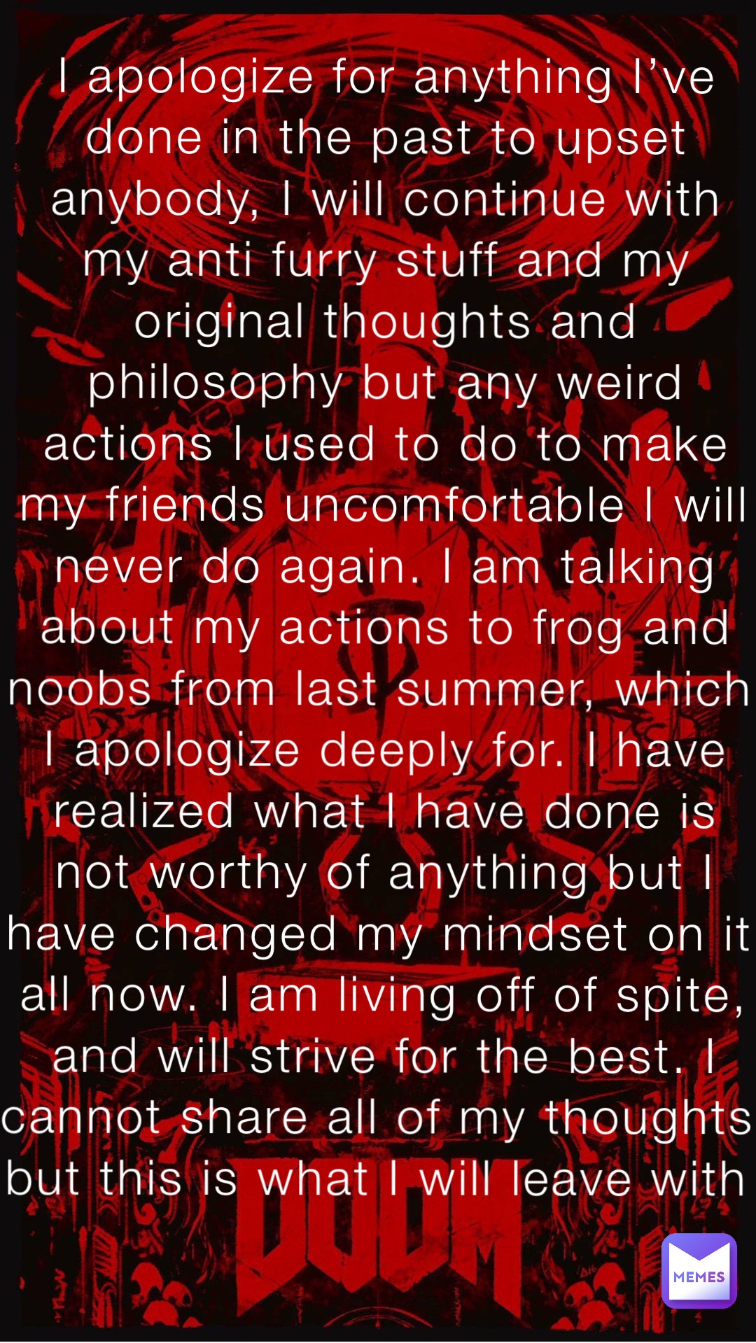 I apologize for anything I’ve done in the past to upset anybody, I will continue with my anti furry stuff and my original thoughts and philosophy but any weird actions I used to do to make my friends uncomfortable I will never do again. I am talking about my actions to frog and noobs from last summer, which I apologize deeply for. I have realized what I have done is not worthy of anything but I have changed my mindset on it all now. I am living off of spite, and will strive for the best. I cannot share all of my thoughts but this is what I will leave with I apologize for anything I’ve done in the past to upset anybody, I will continue with my anti furry stuff and my original thoughts and philosophy but any weird actions I used to do to make my friends uncomfortable I will never do again. I am talking about my actions to frog and noobs from last summer, which I apologize deeply for. I have realized what I have done is not worthy of anything but I have changed my mindset on it all now. I am living off of spite, and will strive for the best. I cannot share all of my thoughts but this is what I will leave with