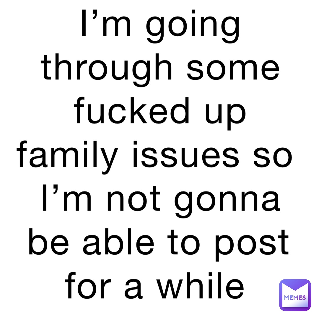 I’m going through some fucked up family issues so I’m not gonna be able to post for a while