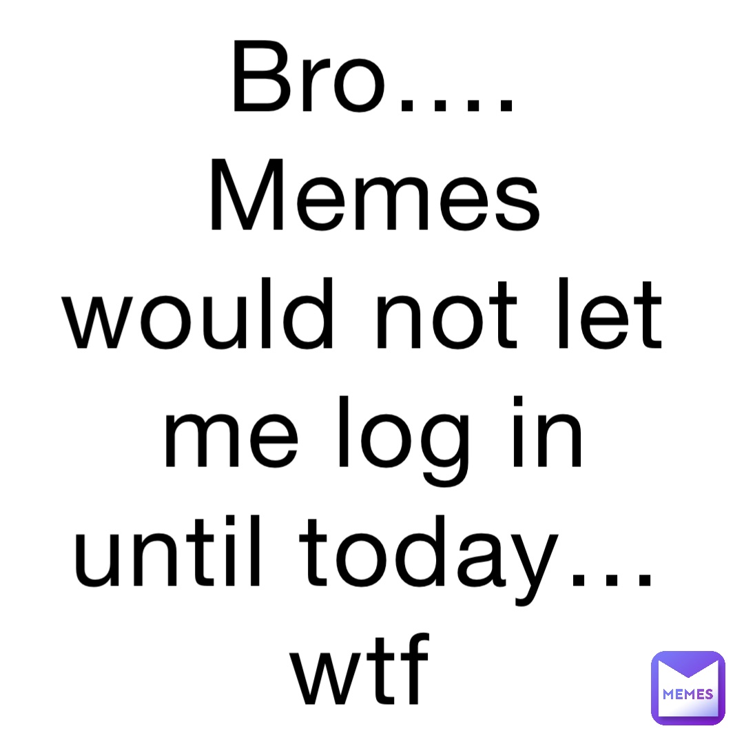 Bro…. Memes would not let me log in until today… wtf