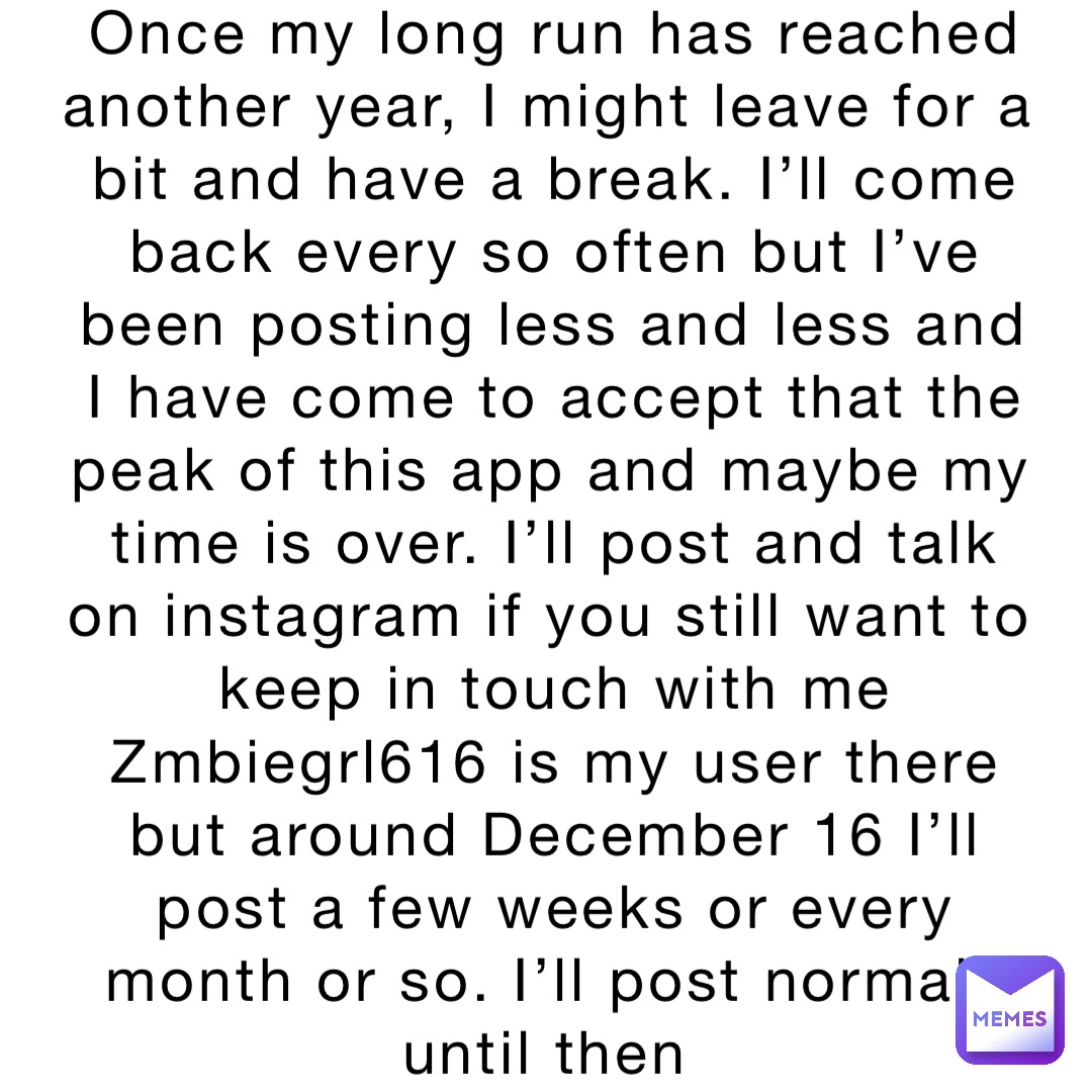 Once my long run has reached another year, I might leave for a bit and have a break. I’ll come back every so often but I’ve been posting less and less and I have come to accept that the peak of this app and maybe my time is over. I’ll post and talk on instagram if you still want to keep in touch with me Zmbiegrl616 is my user there but around December 16 I’ll post a few weeks or every month or so. I’ll post normaly until then